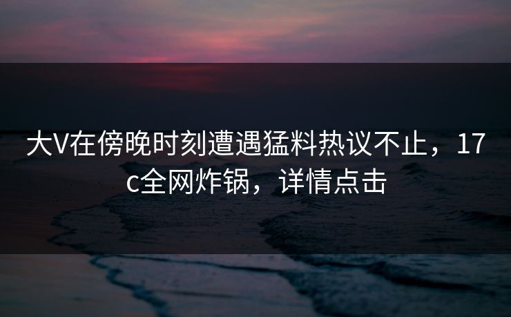 大V在傍晚时刻遭遇猛料热议不止，17c全网炸锅，详情点击