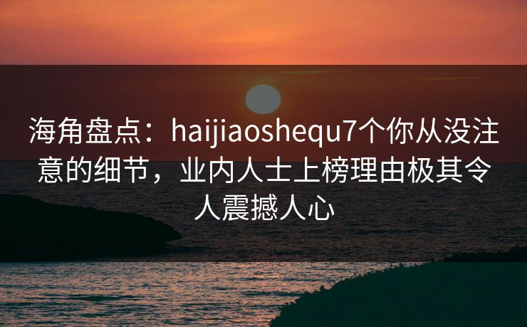 海角盘点：haijiaoshequ7个你从没注意的细节，业内人士上榜理由极其令人震撼人心