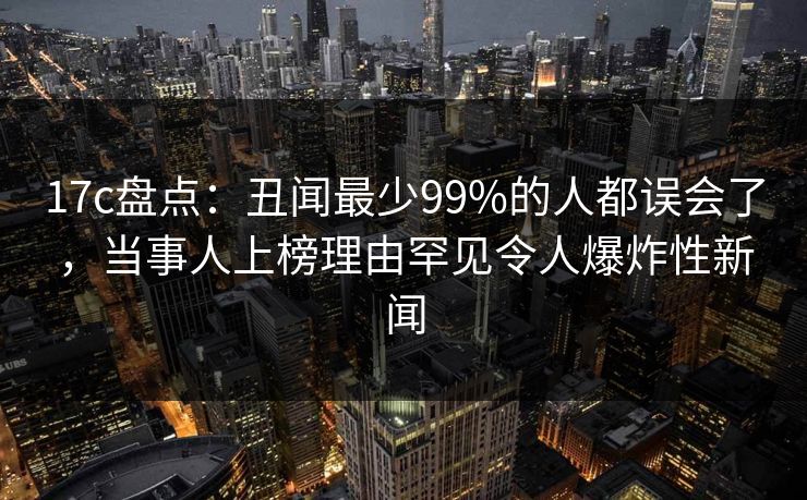 17c盘点：丑闻最少99%的人都误会了，当事人上榜理由罕见令人爆炸性新闻