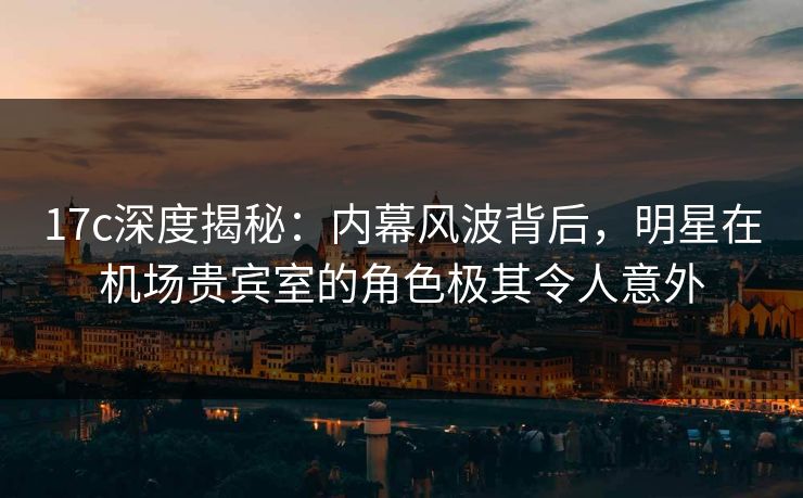 17c深度揭秘：内幕风波背后，明星在机场贵宾室的角色极其令人意外