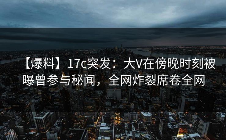 【爆料】17c突发：大V在傍晚时刻被曝曾参与秘闻，全网炸裂席卷全网