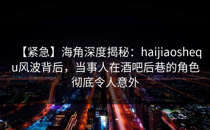 【紧急】海角深度揭秘：haijiaoshequ风波背后，当事人在酒吧后巷的角色彻底令人意外