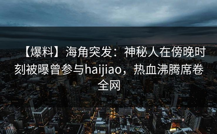 【爆料】海角突发：神秘人在傍晚时刻被曝曾参与haijiao，热血沸腾席卷全网