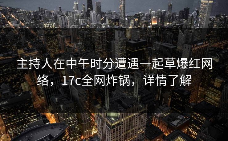 主持人在中午时分遭遇一起草爆红网络，17c全网炸锅，详情了解
