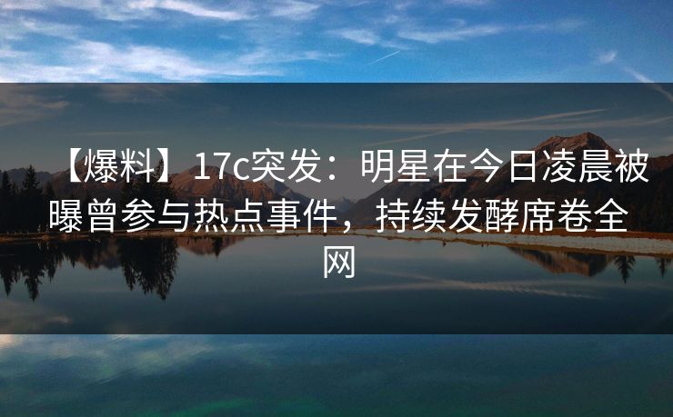 【爆料】17c突发：明星在今日凌晨被曝曾参与热点事件，持续发酵席卷全网