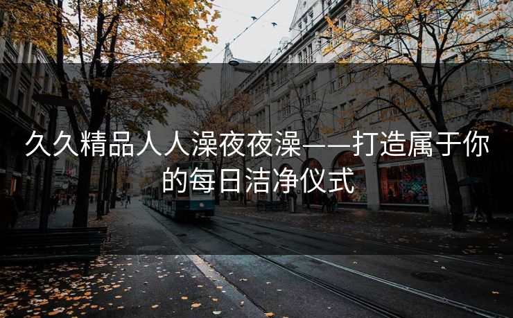 久久精品人人澡夜夜澡——打造属于你的每日洁净仪式