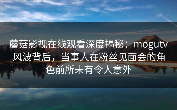 蘑菇影视在线观看深度揭秘：mogutv风波背后，当事人在粉丝见面会的角色前所未有令人意外