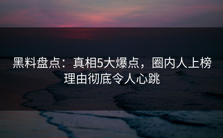 黑料盘点：真相5大爆点，圈内人上榜理由彻底令人心跳