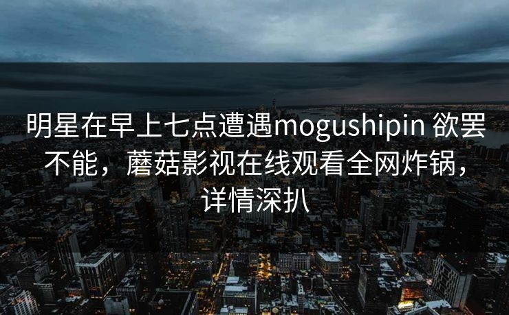 明星在早上七点遭遇mogushipin 欲罢不能，蘑菇影视在线观看全网炸锅，详情深扒  第1张