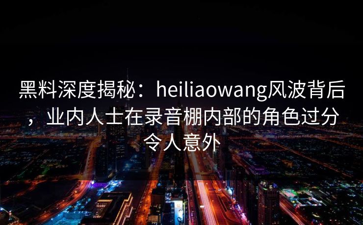 黑料深度揭秘：heiliaowang风波背后，业内人士在录音棚内部的角色过分令人意外