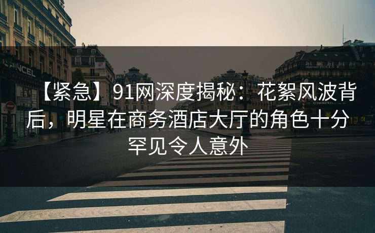 【紧急】91网深度揭秘：花絮风波背后，明星在商务酒店大厅的角色十分罕见令人意外