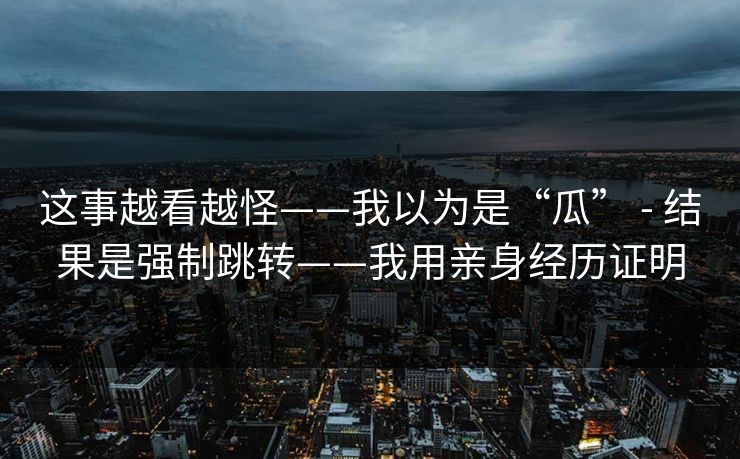 这事越看越怪——我以为是“瓜” - 结果是强制跳转——我用亲身经历证明