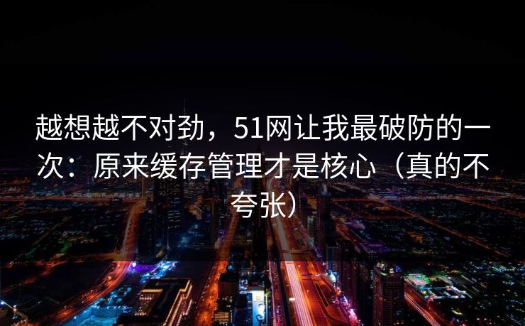 越想越不对劲,51网让我最破防的一次:原来缓存管理才是核心(真的不夸张)