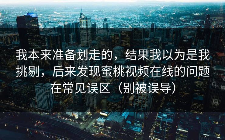 我本来准备划走的,结果我以为是我挑剔,后来发现蜜桃视频在线的问题在常见误区(别被误导)