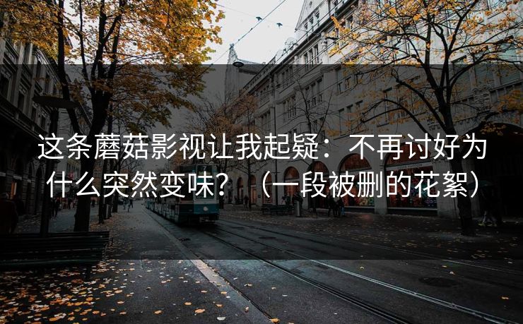 这条蘑菇影视让我起疑:不再讨好为什么突然变味?(一段被删的花絮)