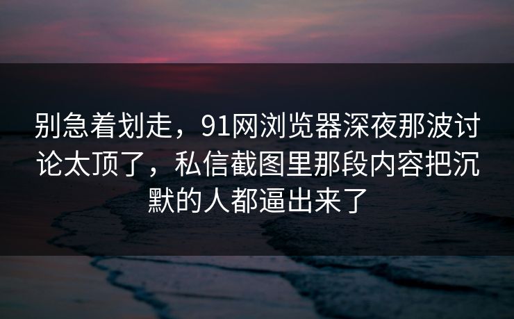 别急着划走，91网浏览器深夜那波讨论太顶了，私信截图里那段内容把沉默的人都逼出来了