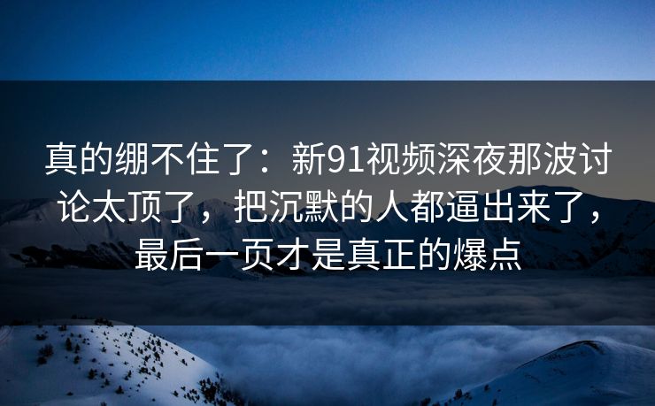 真的绷不住了：新91视频深夜那波讨论太顶了，把沉默的人都逼出来了，最后一页才是真正的爆点