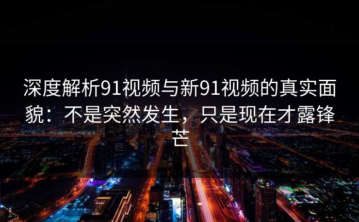 深度解析91视频与新91视频的真实面貌：不是突然发生，只是现在才露锋芒