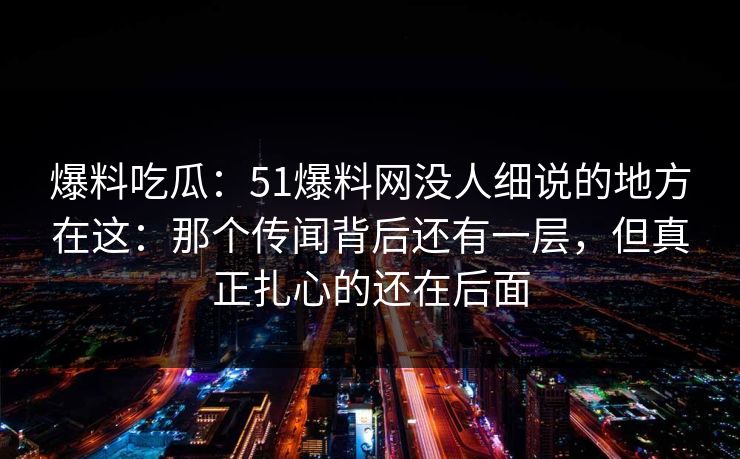 爆料吃瓜：51爆料网没人细说的地方在这：那个传闻背后还有一层，但真正扎心的还在后面
