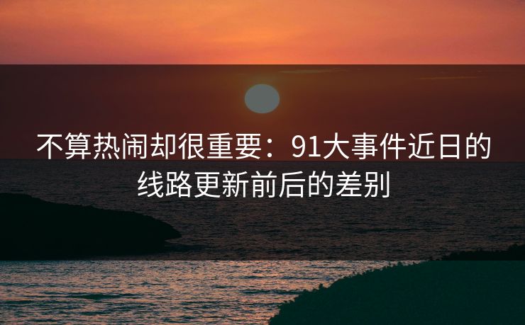 不算热闹却很重要：91大事件近日的线路更新前后的差别  第1张