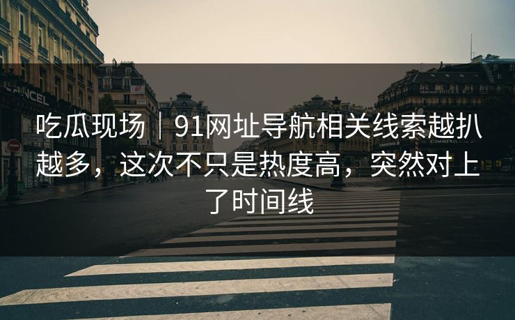 吃瓜现场｜91网址导航相关线索越扒越多，这次不只是热度高，突然对上了时间线