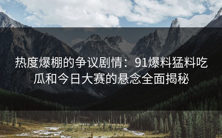 热度爆棚的争议剧情：91爆料猛料吃瓜和今日大赛的悬念全面揭秘