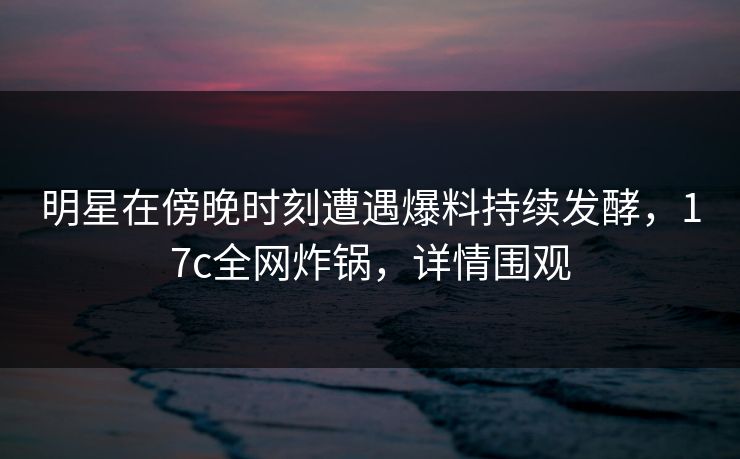 明星在傍晚时刻遭遇爆料持续发酵，17c全网炸锅，详情围观