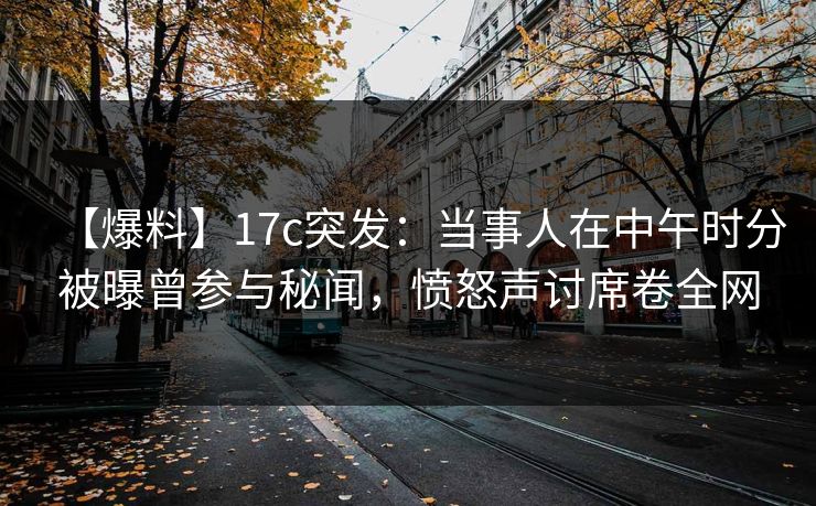 【爆料】17c突发：当事人在中午时分被曝曾参与秘闻，愤怒声讨席卷全网  第1张