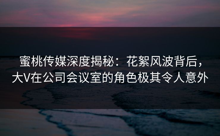 蜜桃传媒深度揭秘：花絮风波背后，大V在公司会议室的角色极其令人意外