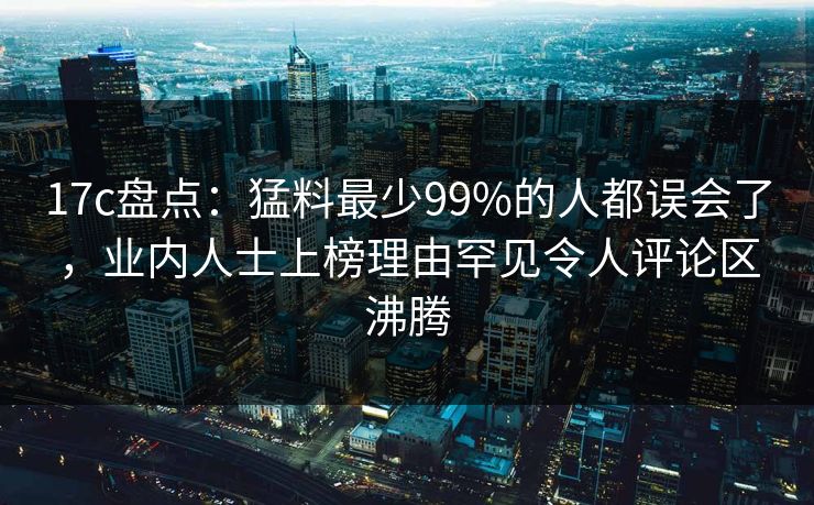 17c盘点:猛料最少99%的人都误会了,业内人士上榜理由罕见令人评论区沸腾 第1张 17c盘点:猛料最少99%的人都误会了,业内人士上榜理由罕见令人评论区沸腾 第1张