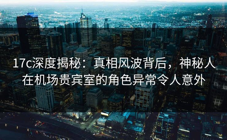 17c深度揭秘:真相风波背后,神秘人在机场贵宾室的角色异常令人意外