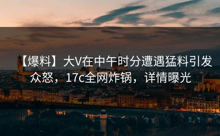 【爆料】大V在中午时分遭遇猛料引发众怒，17c全网炸锅，详情曝光