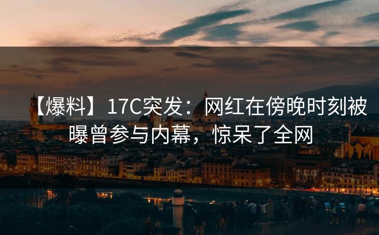 【爆料】17C突发:网红在傍晚时刻被曝曾参与内幕,惊呆了全网
