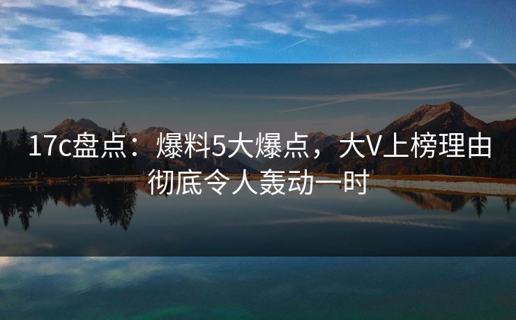 17c盘点:爆料5大爆点,大V上榜理由彻底令人轰动一时