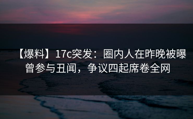 【爆料】17c突发：圈内人在昨晚被曝曾参与丑闻，争议四起席卷全网