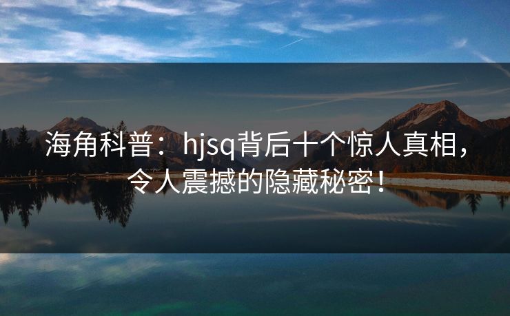 海角科普：hjsq背后十个惊人真相，令人震撼的隐藏秘密！