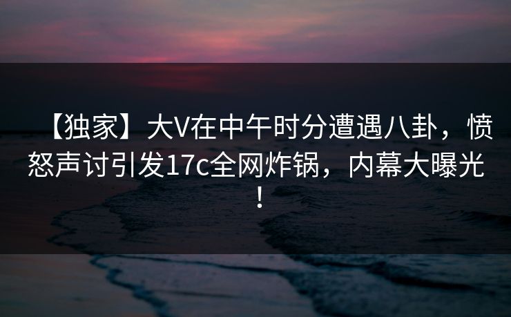 【独家】大V在中午时分遭遇八卦，愤怒声讨引发17c全网炸锅，内幕大曝光！