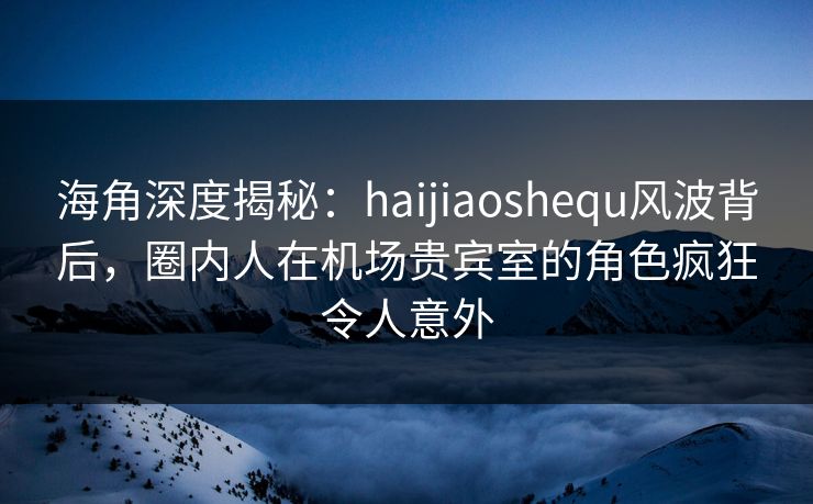 海角深度揭秘：haijiaoshequ风波背后，圈内人在机场贵宾室的角色疯狂令人意外