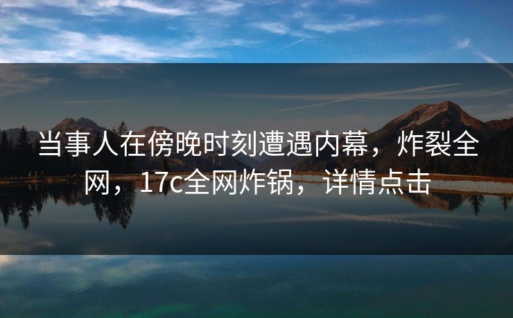 当事人在傍晚时刻遭遇内幕，炸裂全网，17c全网炸锅，详情点击