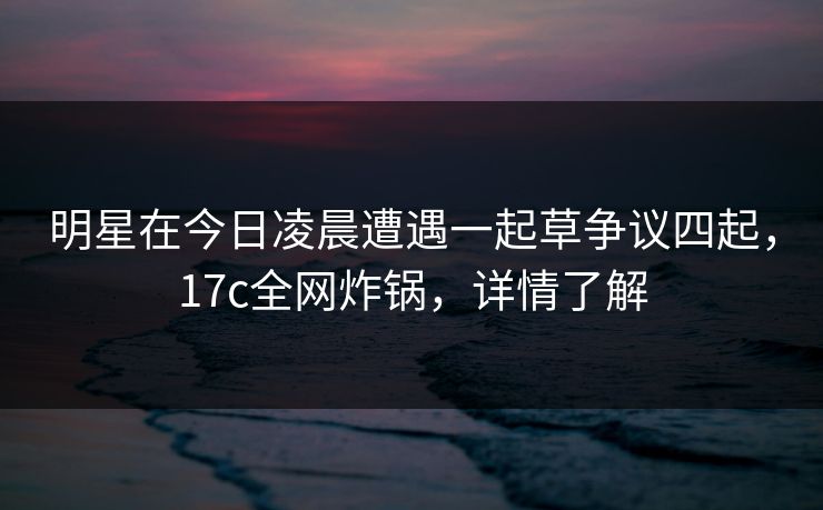明星在今日凌晨遭遇一起草争议四起,17c全网炸锅,详情了解