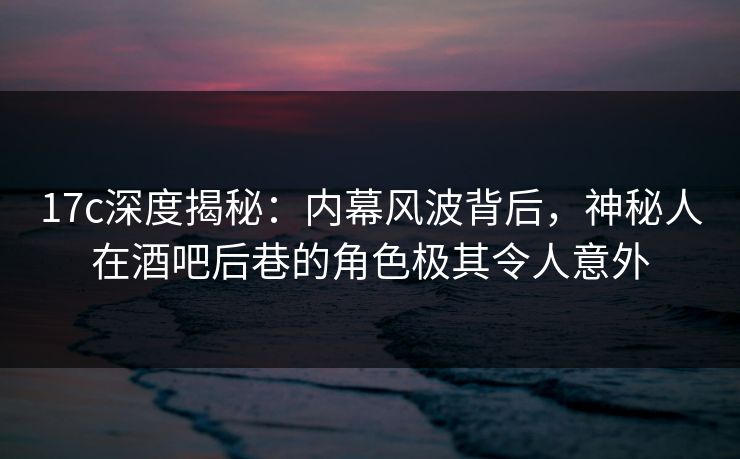 17c深度揭秘:内幕风波背后,神秘人在酒吧后巷的角色极其令人意外