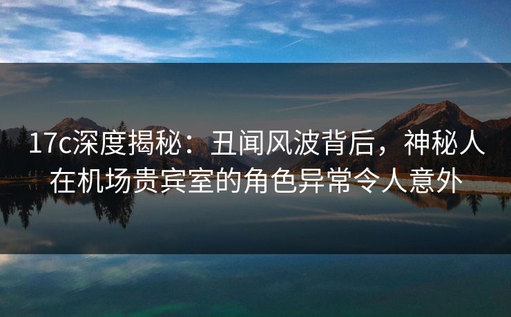 17c深度揭秘:丑闻风波背后,神秘人在机场贵宾室的角色异常令人意外