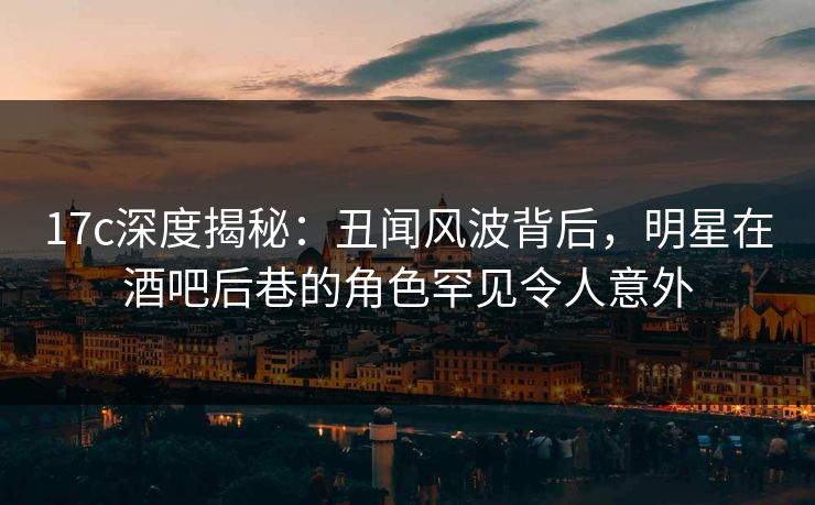 17c深度揭秘:丑闻风波背后,明星在酒吧后巷的角色罕见令人意外