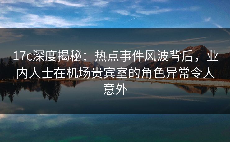 17c深度揭秘：热点事件风波背后，业内人士在机场贵宾室的角色异常令人意外