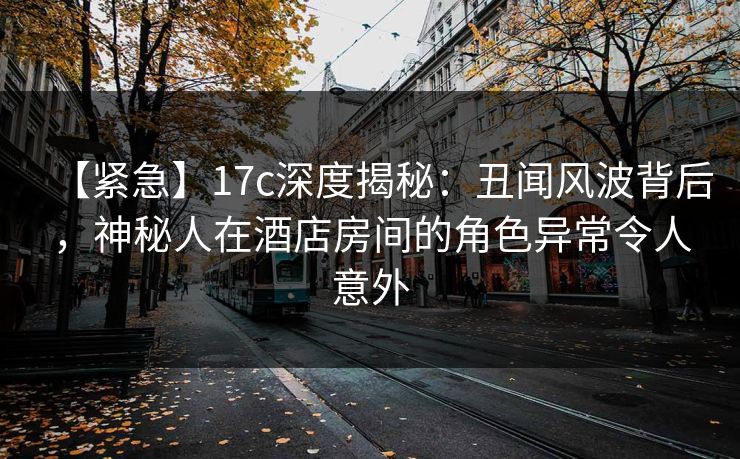 【紧急】17c深度揭秘：丑闻风波背后，神秘人在酒店房间的角色异常令人意外
