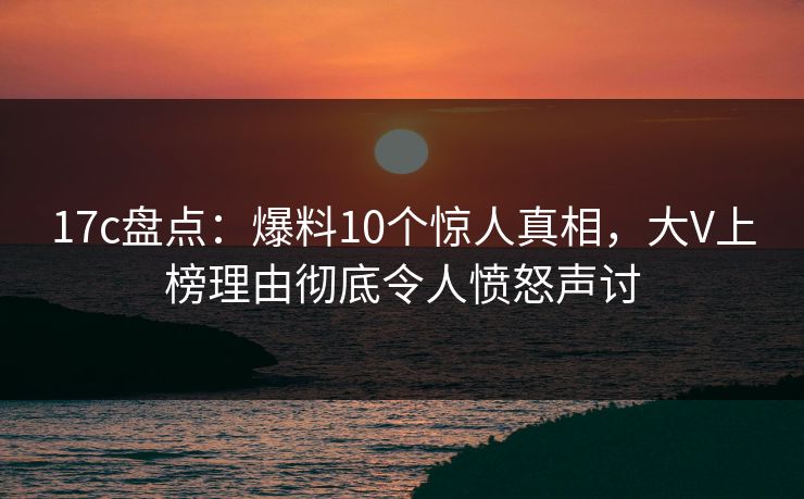 17c盘点：爆料10个惊人真相，大V上榜理由彻底令人愤怒声讨