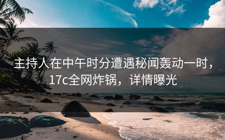 主持人在中午时分遭遇秘闻轰动一时,17c全网炸锅,详情曝光