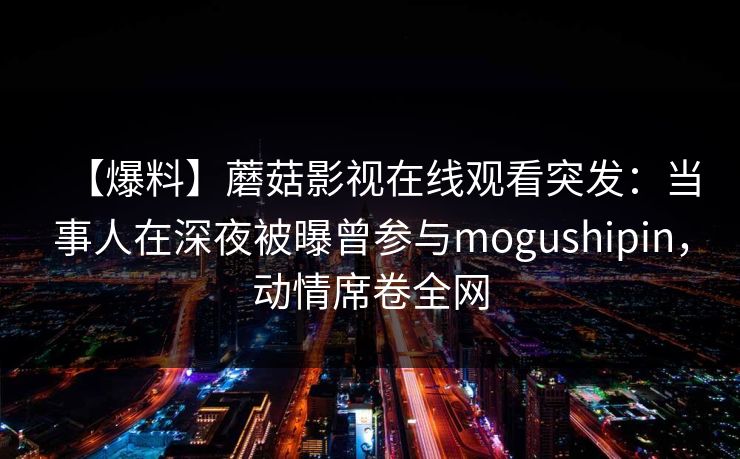 【爆料】蘑菇影视在线观看突发：当事人在深夜被曝曾参与mogushipin，动情席卷全网
