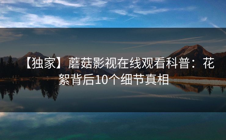 【独家】蘑菇影视在线观看科普：花絮背后10个细节真相