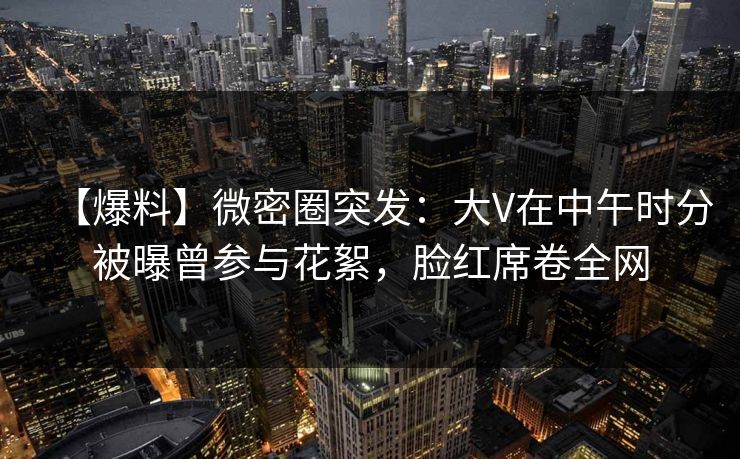 【爆料】微密圈突发：大V在中午时分被曝曾参与花絮，脸红席卷全网